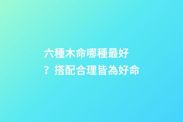 六種木命哪種最好？搭配合理皆為好命